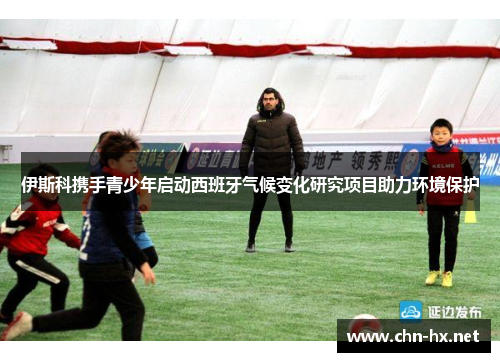 伊斯科携手青少年启动西班牙气候变化研究项目助力环境保护