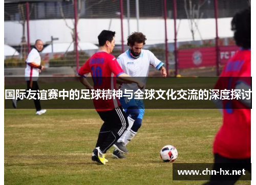 国际友谊赛中的足球精神与全球文化交流的深度探讨