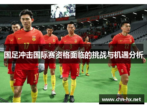 国足冲击国际赛资格面临的挑战与机遇分析