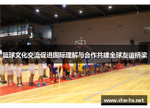 篮球文化交流促进国际理解与合作共建全球友谊桥梁