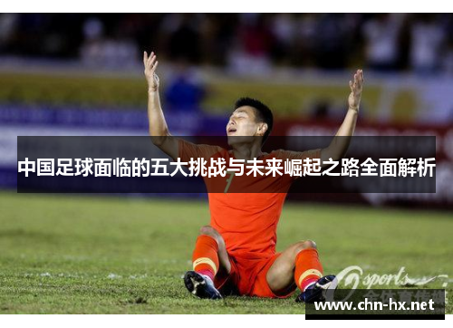 中国足球面临的五大挑战与未来崛起之路全面解析